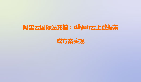 阿里云国际站充值：aliyun云上数据集成方案实现