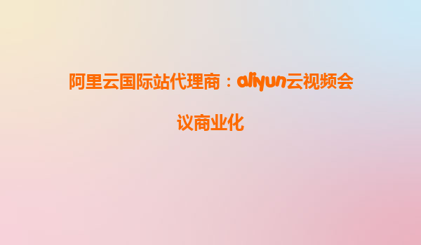 阿里云国际站代理商：aliyun云视频会议商业化