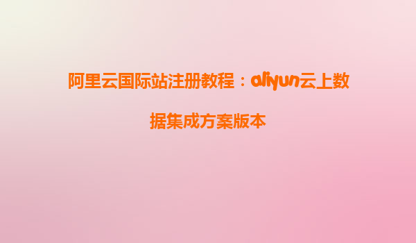 阿里云国际站注册教程：aliyun云上数据集成方案版本