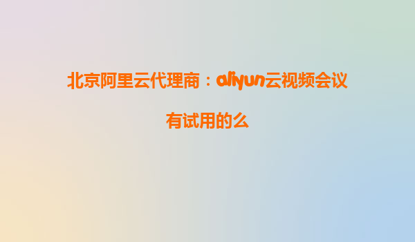 北京阿里云代理商：aliyun云视频会议有试用的么