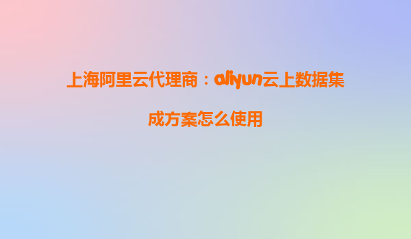 上海阿里云代理商：aliyun云上数据集成方案怎么使用
